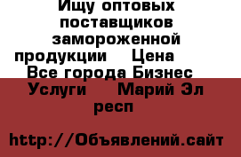 Ищу оптовых поставщиков замороженной продукции. › Цена ­ 10 - Все города Бизнес » Услуги   . Марий Эл респ.